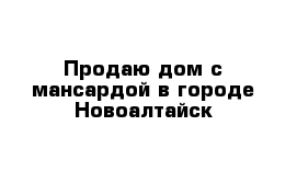 Продаю дом с мансардой в городе Новоалтайск